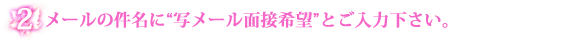 2:メールの件名部分に写メール面接希望と入力してご送信下さいませ。